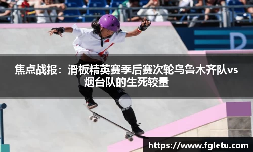 焦点战报：滑板精英赛季后赛次轮乌鲁木齐队vs烟台队的生死较量