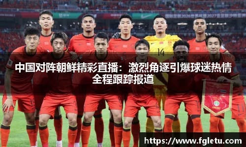 中国对阵朝鲜精彩直播：激烈角逐引爆球迷热情全程跟踪报道