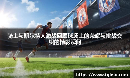 骑士与凯尔特人激战回顾球场上的荣耀与挑战交织的精彩瞬间